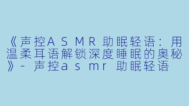 《声控ASMR助眠轻语：用温柔耳语解锁深度睡眠的奥秘》-声控asmr助眠轻语