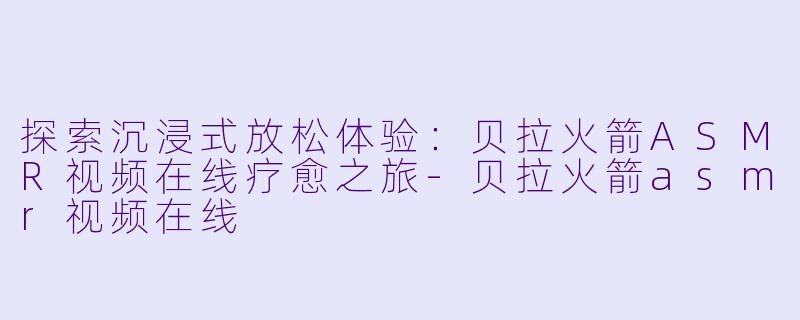 探索沉浸式放松体验：贝拉火箭ASMR视频在线疗愈之旅-贝拉火箭asmr视频在线