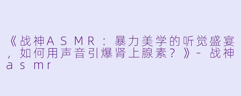 《战神ASMR：暴力美学的听觉盛宴，如何用声音引爆肾上腺素？》-战神asmr