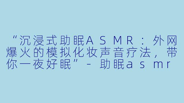 “沉浸式助眠ASMR：外网爆火的模拟化妆声音疗法，带你一夜好眠”-助眠asmr模拟化妆外网