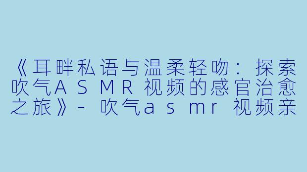 《耳畔私语与温柔轻吻：探索吹气ASMR视频的感官治愈之旅》-吹气asmr视频亲吻