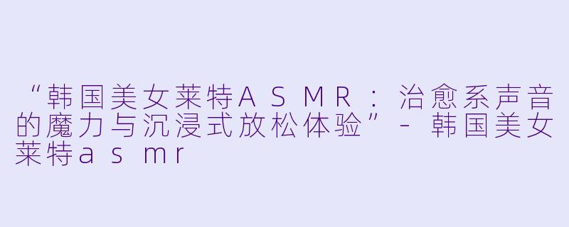 “韩国美女莱特ASMR：治愈系声音的魔力与沉浸式放松体验”-韩国美女莱特asmr