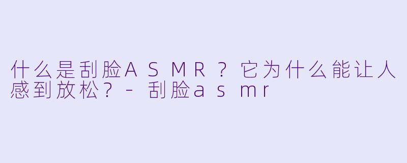 什么是刮脸ASMR？它为什么能让人感到放松？
