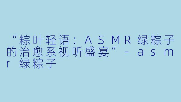 “粽叶轻语：ASMR绿粽子的治愈系视听盛宴”-asmr绿粽子