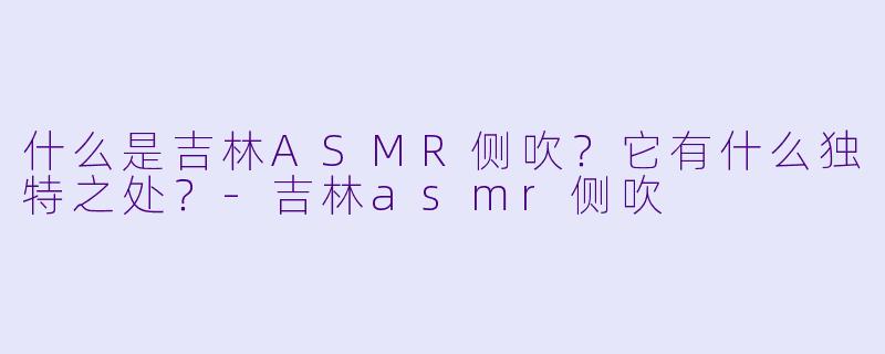 什么是吉林ASMR侧吹?它有什么独特之处?