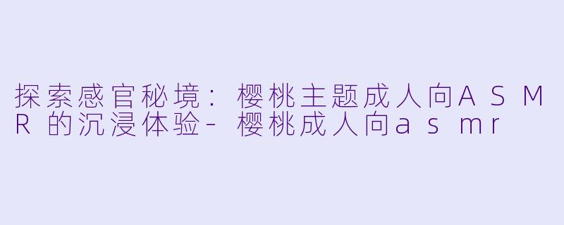 探索感官秘境：樱桃主题成人向ASMR的沉浸体验-樱桃成人向asmr