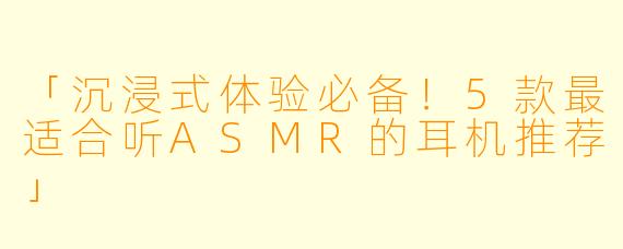 「沉浸式体验必备！5款最适合听ASMR的耳机推荐」