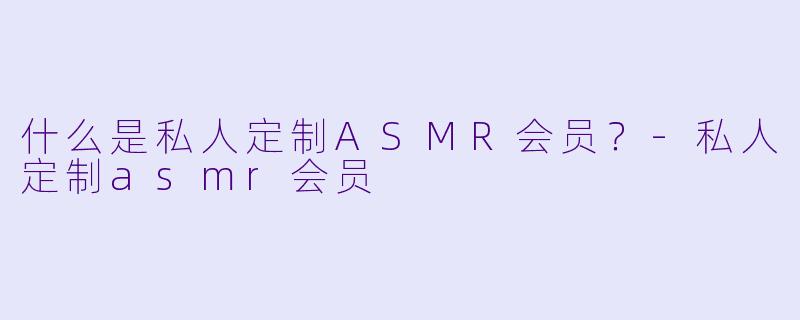 什么是私人定制ASMR会员？-私人定制asmr会员