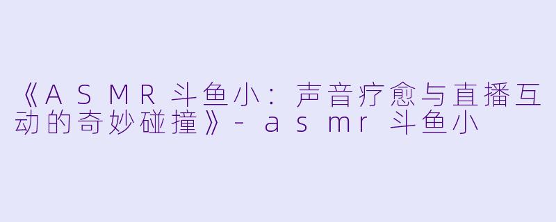《ASMR斗鱼小:声音疗愈与直播互动的奇妙碰撞》