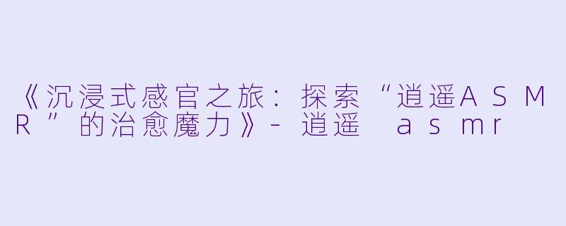 《沉浸式感官之旅：探索“逍遥ASMR”的治愈魔力》-逍遥 asmr