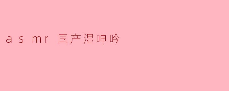 什么是国产ASMR湿呻吟?它有哪些特点?