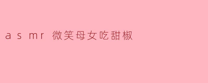 为什么ASMR视频中微笑的母女吃甜椒会让人感到放松?