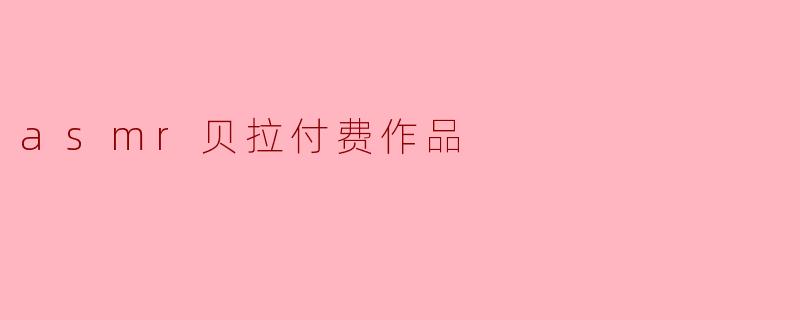 探索ASMR贝拉付费作品：一场沉浸式感官疗愈之旅