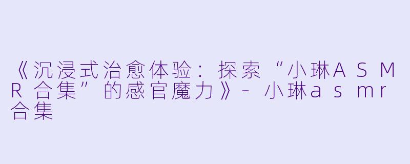 《沉浸式治愈体验：探索“小琳ASMR合集”的感官魔力》-小琳asmr合集