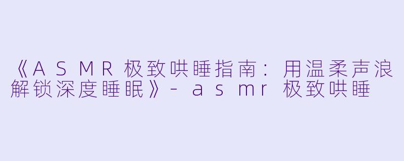 《ASMR极致哄睡指南：用温柔声浪解锁深度睡眠》-asmr极致哄睡