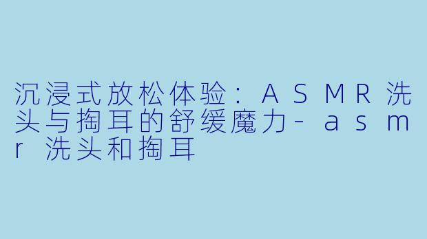 沉浸式放松体验：ASMR洗头与掏耳的舒缓魔力-asmr洗头和掏耳