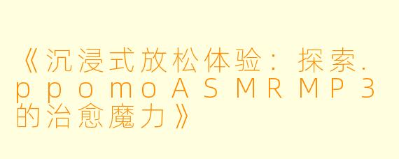 《沉浸式放松体验：探索.ppomoASMRMP3的治愈魔力》