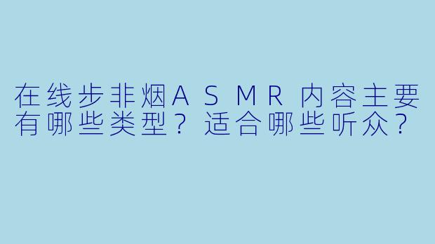 在线步非烟ASMR内容主要有哪些类型？适合哪些听众？