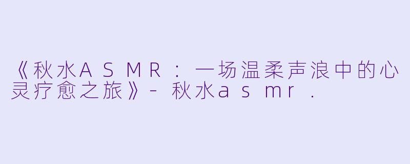 《秋水ASMR：一场温柔声浪中的心灵疗愈之旅》-秋水asmr.