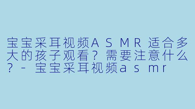 宝宝采耳视频ASMR适合多大的孩子观看？需要注意什么？-宝宝采耳视频asmr