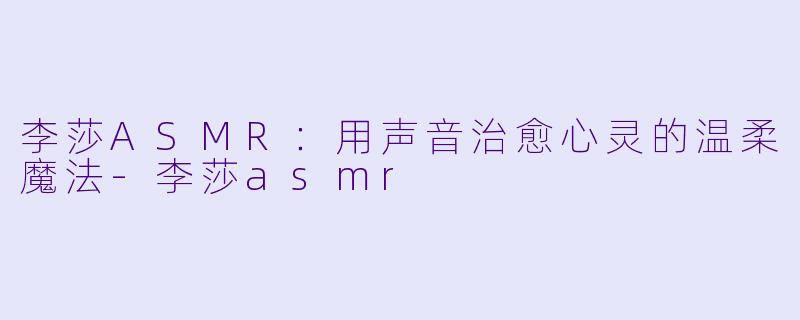 李莎ASMR：用声音治愈心灵的温柔魔法-李莎asmr