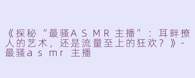 《探秘“最骚ASMR主播”：耳畔撩人的艺术，还是流量至上的狂欢？》-最骚asmr主播