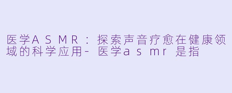 医学ASMR：探索声音疗愈在健康领域的科学应用-医学asmr是指