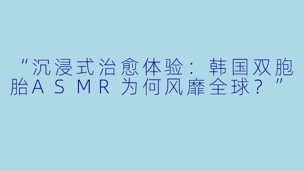 “沉浸式治愈体验：韩国双胞胎ASMR为何风靡全球？”