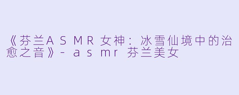《芬兰ASMR女神：冰雪仙境中的治愈之音》-asmr芬兰美女