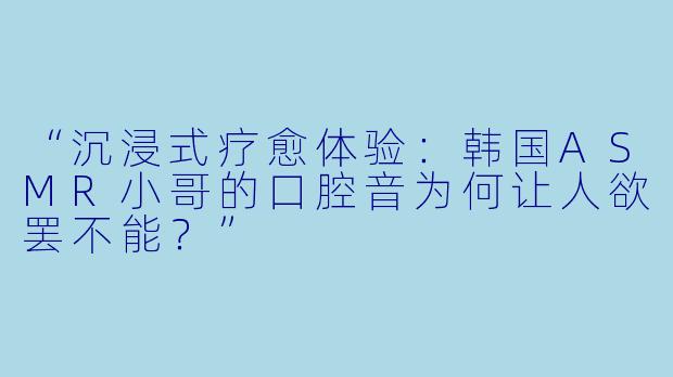 “沉浸式疗愈体验：韩国ASMR小哥的口腔音为何让人欲罢不能？”