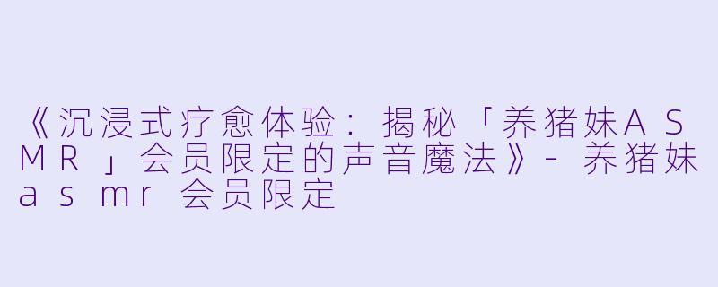 《沉浸式疗愈体验:揭秘「养猪妹ASMR」会员限定的声音魔法》