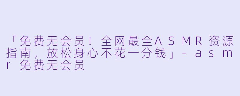 「免费无会员！全网最全ASMR资源指南，放松身心不花一分钱」-asmr免费无会员