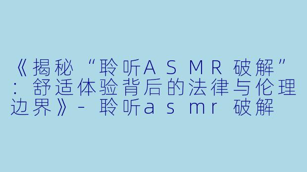 《揭秘“聆听ASMR破解”：舒适体验背后的法律与伦理边界》-聆听asmr破解