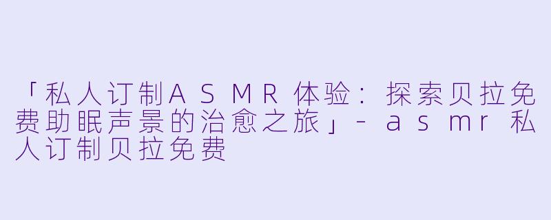 「私人订制ASMR体验：探索贝拉免费助眠声景的治愈之旅」-asmr私人订制贝拉免费