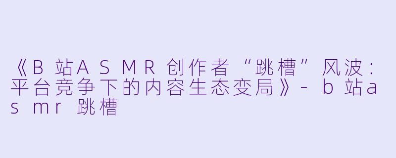 《B站ASMR创作者“跳槽”风波：平台竞争下的内容生态变局》-b站asmr跳槽