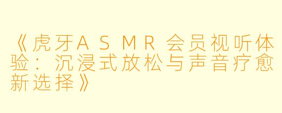 《虎牙ASMR会员视听体验:沉浸式放松与声音疗愈新选择》