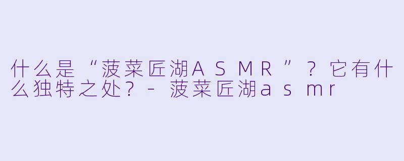 什么是“菠菜匠湖ASMR”？它有什么独特之处？-菠菜匠湖asmr
