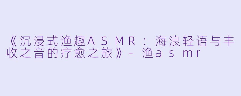 《沉浸式渔趣ASMR：海浪轻语与丰收之音的疗愈之旅》-渔asmr