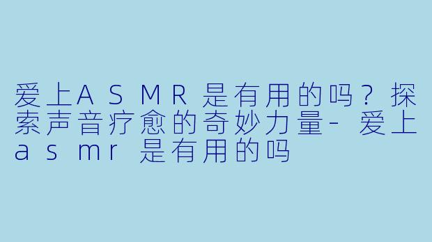 爱上ASMR是有用的吗？探索声音疗愈的奇妙力量-爱上asmr是有用的吗