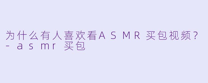 为什么有人喜欢看ASMR买包视频？-asmr买包