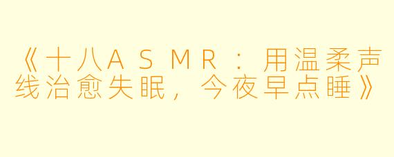 《十八ASMR:用温柔声线治愈失眠,今夜早点睡》