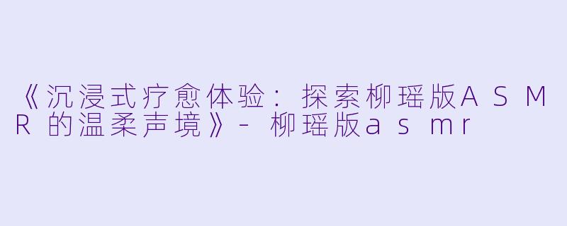 《沉浸式疗愈体验：探索柳瑶版ASMR的温柔声境》-柳瑶版asmr