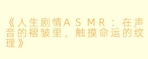 《人生剧情ASMR：在声音的褶皱里，触摸命运的纹理》