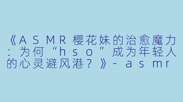 《ASMR樱花妹的治愈魔力：为何“hso”成为年轻人的心灵避风港？》-asmr樱花妹hso