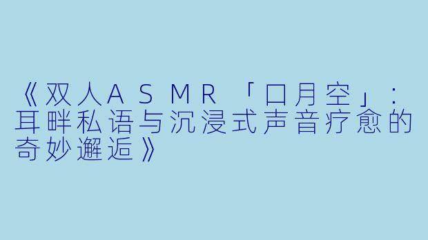 《双人ASMR「口月空」：耳畔私语与沉浸式声音疗愈的奇妙邂逅》