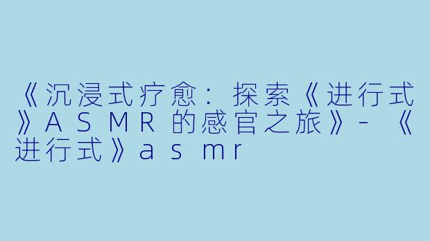 《沉浸式疗愈：探索《进行式》ASMR的感官之旅》-《进行式》asmr