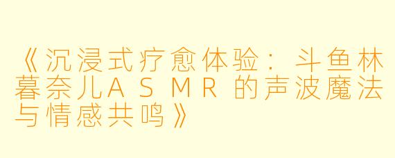 《沉浸式疗愈体验：斗鱼林暮奈儿ASMR的声波魔法与情感共鸣》