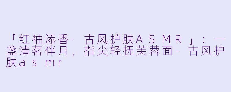 「红袖添香·古风护肤ASMR」：一盏清茗伴月，指尖轻抚芙蓉面-古风护肤asmr