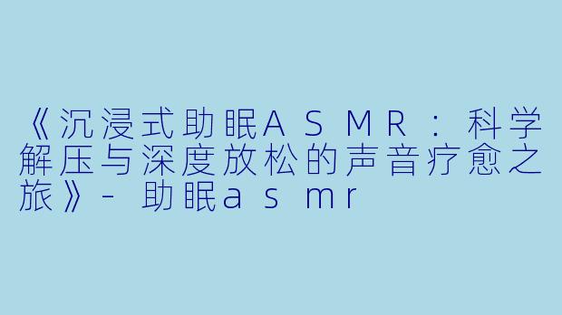 《沉浸式助眠ASMR：科学解压与深度放松的声音疗愈之旅》-助眠asmr