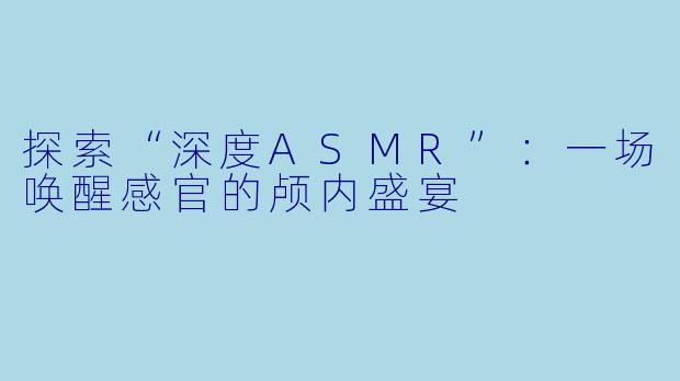 探索“深度ASMR”：一场唤醒感官的颅内盛宴